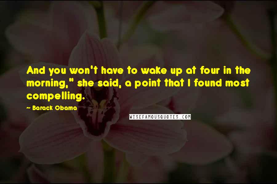 Barack Obama Quotes: And you won't have to wake up at four in the morning," she said, a point that I found most compelling.