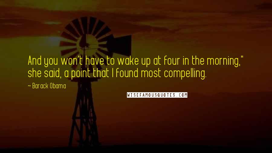 Barack Obama Quotes: And you won't have to wake up at four in the morning," she said, a point that I found most compelling.