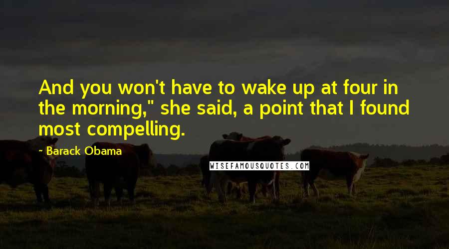 Barack Obama Quotes: And you won't have to wake up at four in the morning," she said, a point that I found most compelling.