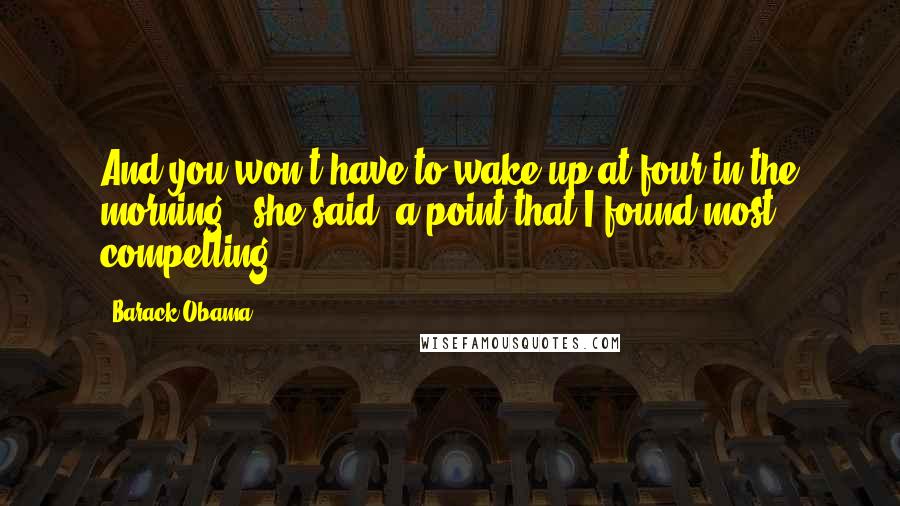 Barack Obama Quotes: And you won't have to wake up at four in the morning," she said, a point that I found most compelling.