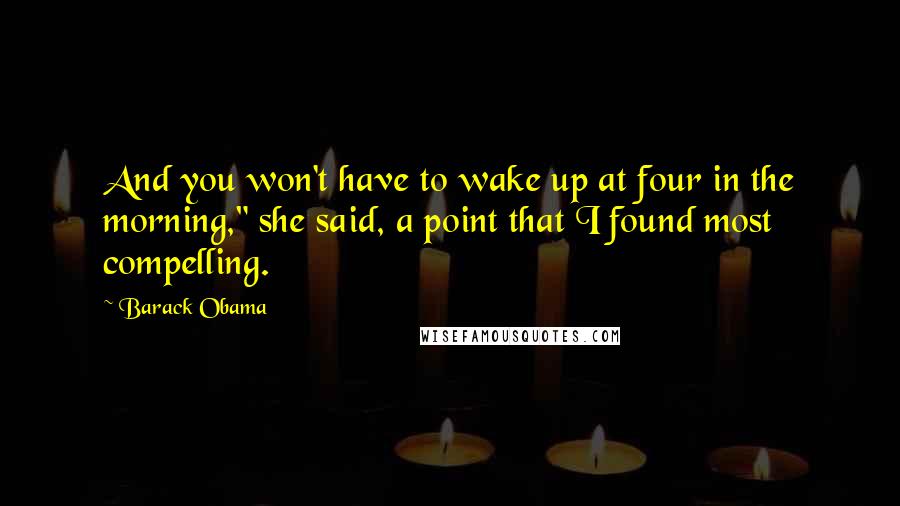 Barack Obama Quotes: And you won't have to wake up at four in the morning," she said, a point that I found most compelling.