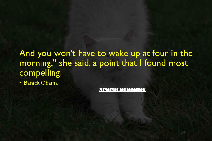 Barack Obama Quotes: And you won't have to wake up at four in the morning," she said, a point that I found most compelling.