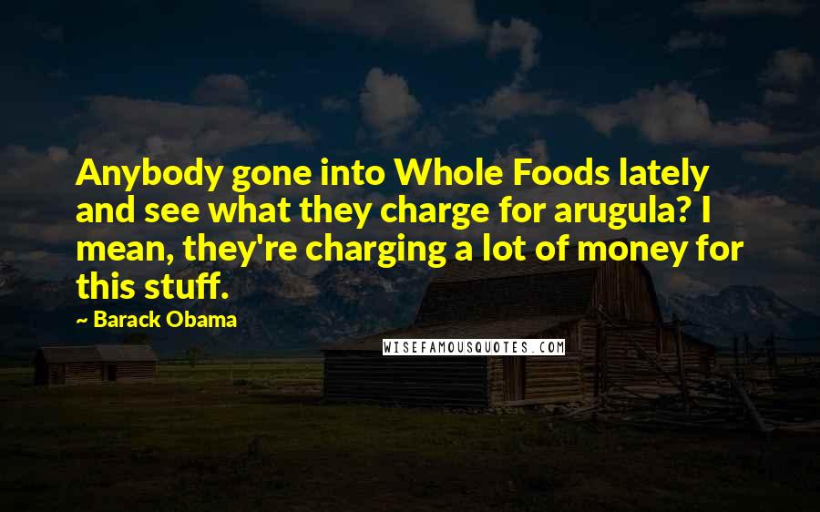 Barack Obama Quotes: Anybody gone into Whole Foods lately and see what they charge for arugula? I mean, they're charging a lot of money for this stuff.