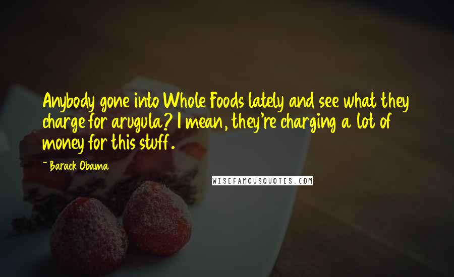 Barack Obama Quotes: Anybody gone into Whole Foods lately and see what they charge for arugula? I mean, they're charging a lot of money for this stuff.