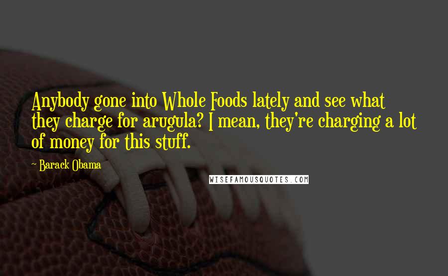 Barack Obama Quotes: Anybody gone into Whole Foods lately and see what they charge for arugula? I mean, they're charging a lot of money for this stuff.