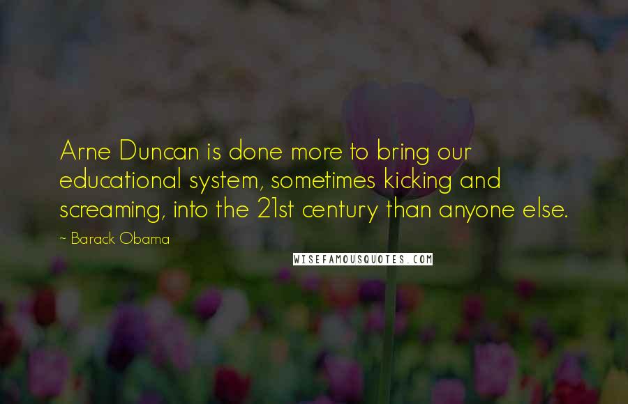 Barack Obama Quotes: Arne Duncan is done more to bring our educational system, sometimes kicking and screaming, into the 21st century than anyone else.