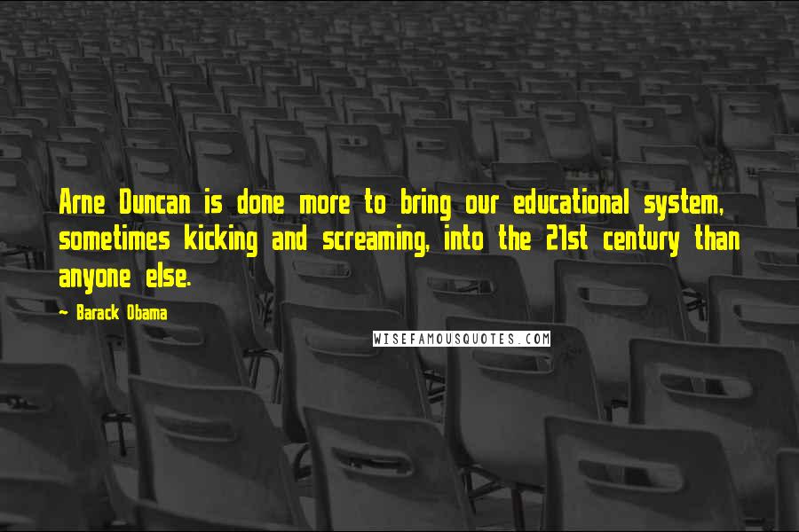 Barack Obama Quotes: Arne Duncan is done more to bring our educational system, sometimes kicking and screaming, into the 21st century than anyone else.