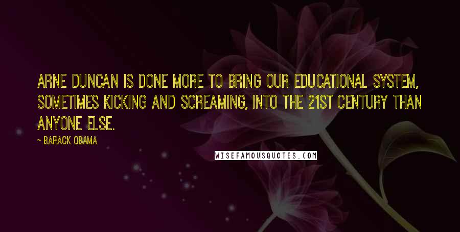 Barack Obama Quotes: Arne Duncan is done more to bring our educational system, sometimes kicking and screaming, into the 21st century than anyone else.