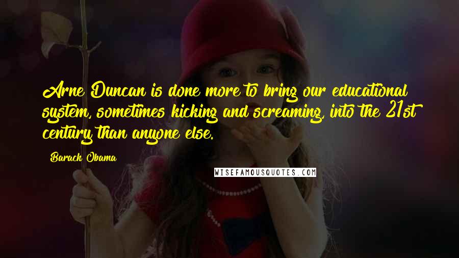 Barack Obama Quotes: Arne Duncan is done more to bring our educational system, sometimes kicking and screaming, into the 21st century than anyone else.