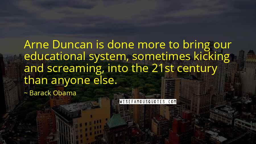 Barack Obama Quotes: Arne Duncan is done more to bring our educational system, sometimes kicking and screaming, into the 21st century than anyone else.