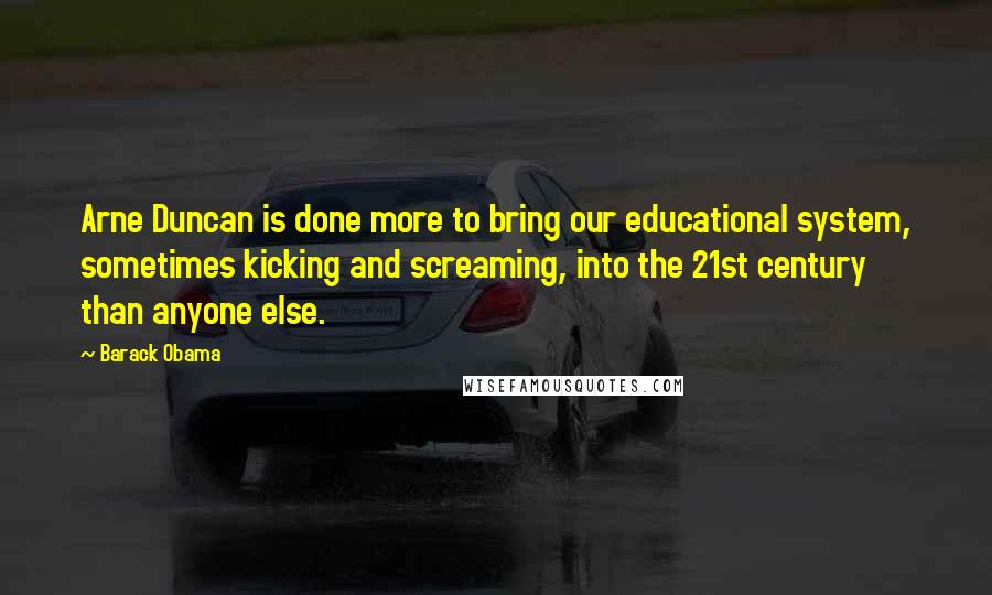 Barack Obama Quotes: Arne Duncan is done more to bring our educational system, sometimes kicking and screaming, into the 21st century than anyone else.