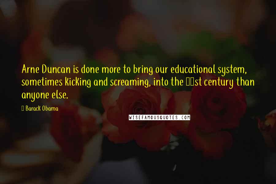 Barack Obama Quotes: Arne Duncan is done more to bring our educational system, sometimes kicking and screaming, into the 21st century than anyone else.