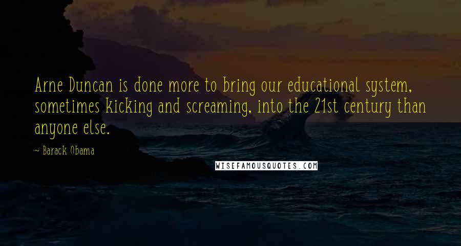 Barack Obama Quotes: Arne Duncan is done more to bring our educational system, sometimes kicking and screaming, into the 21st century than anyone else.