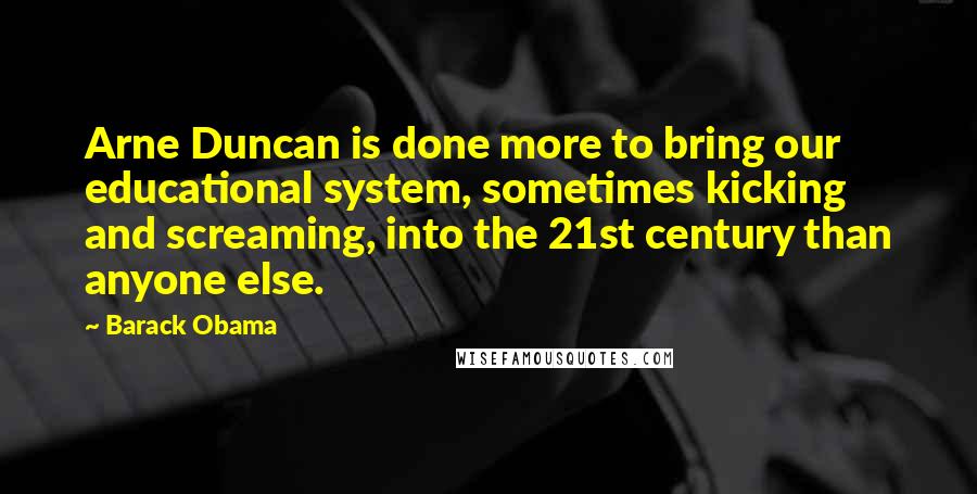 Barack Obama Quotes: Arne Duncan is done more to bring our educational system, sometimes kicking and screaming, into the 21st century than anyone else.