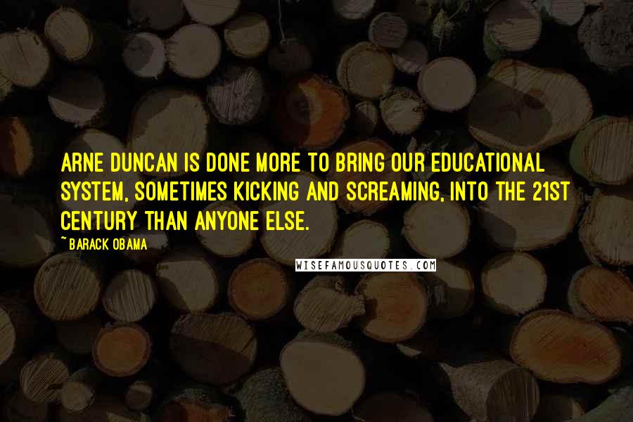 Barack Obama Quotes: Arne Duncan is done more to bring our educational system, sometimes kicking and screaming, into the 21st century than anyone else.