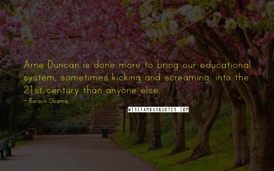 Barack Obama Quotes: Arne Duncan is done more to bring our educational system, sometimes kicking and screaming, into the 21st century than anyone else.