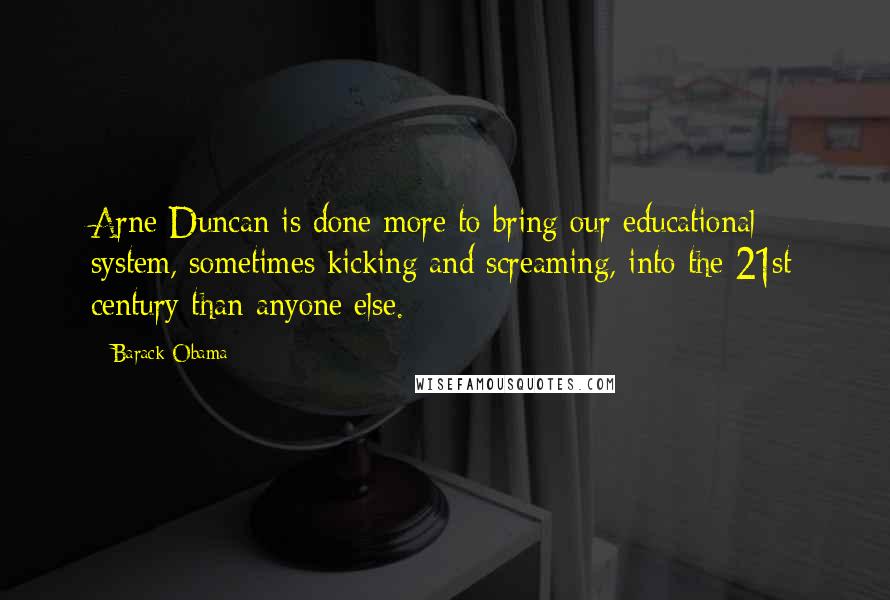 Barack Obama Quotes: Arne Duncan is done more to bring our educational system, sometimes kicking and screaming, into the 21st century than anyone else.