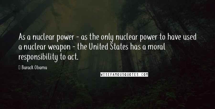 Barack Obama Quotes: As a nuclear power - as the only nuclear power to have used a nuclear weapon - the United States has a moral responsibility to act.