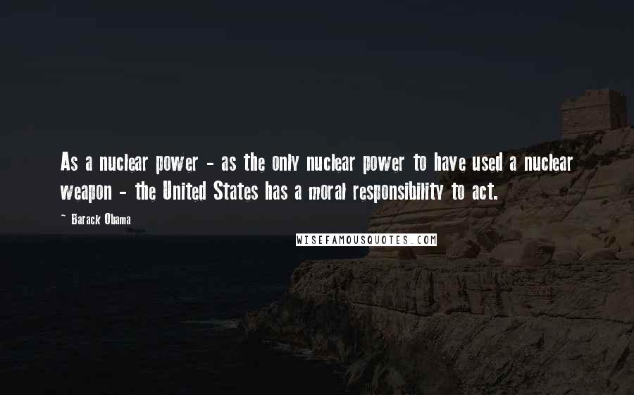 Barack Obama Quotes: As a nuclear power - as the only nuclear power to have used a nuclear weapon - the United States has a moral responsibility to act.