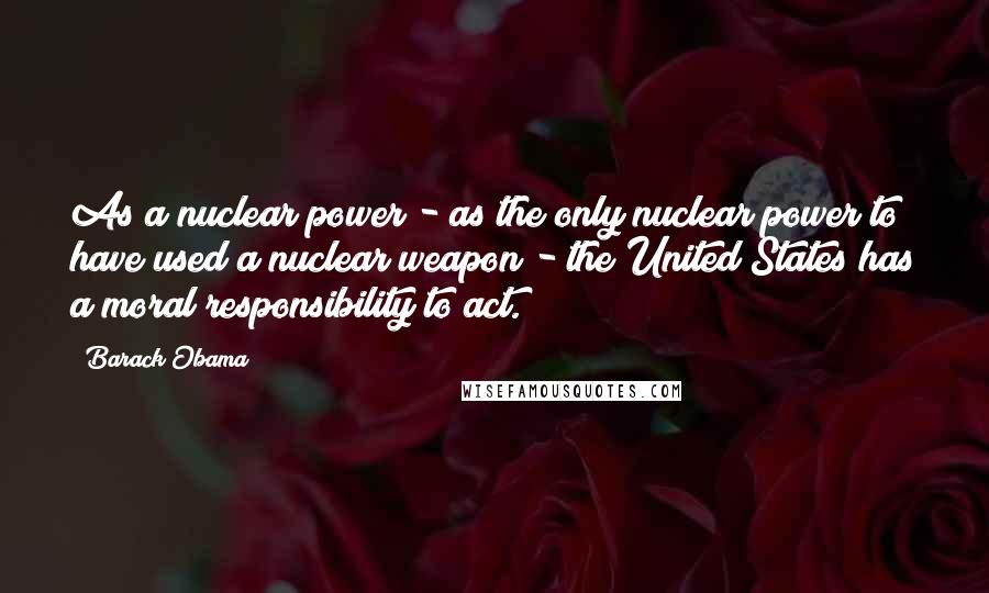 Barack Obama Quotes: As a nuclear power - as the only nuclear power to have used a nuclear weapon - the United States has a moral responsibility to act.