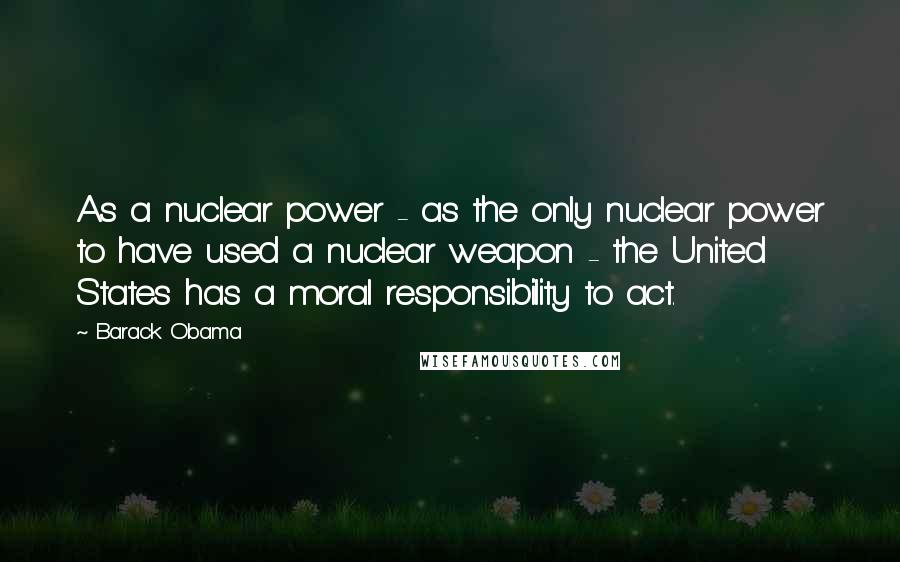 Barack Obama Quotes: As a nuclear power - as the only nuclear power to have used a nuclear weapon - the United States has a moral responsibility to act.