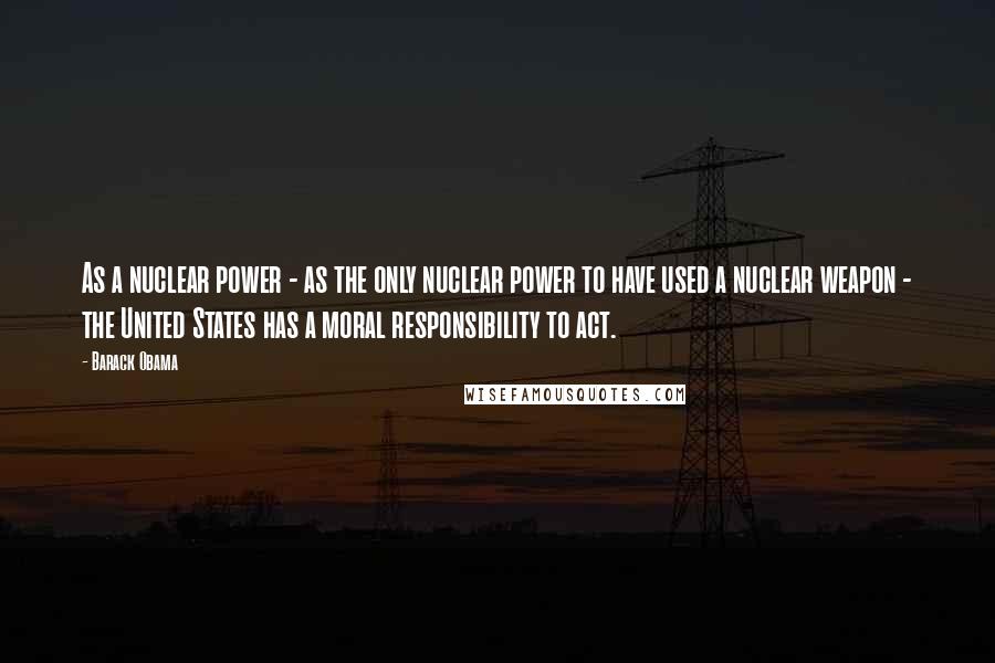 Barack Obama Quotes: As a nuclear power - as the only nuclear power to have used a nuclear weapon - the United States has a moral responsibility to act.