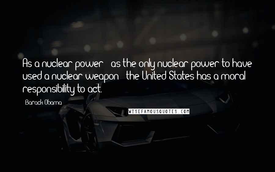 Barack Obama Quotes: As a nuclear power - as the only nuclear power to have used a nuclear weapon - the United States has a moral responsibility to act.