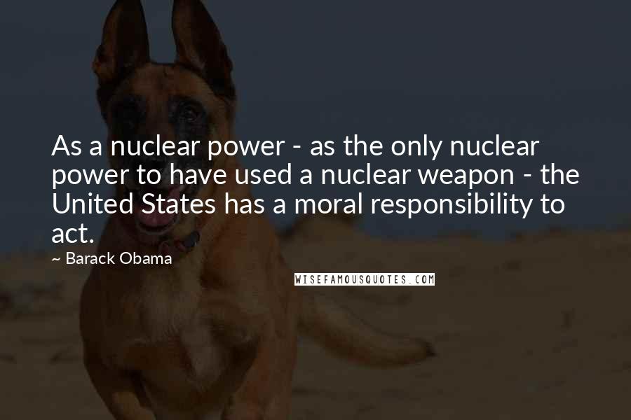 Barack Obama Quotes: As a nuclear power - as the only nuclear power to have used a nuclear weapon - the United States has a moral responsibility to act.