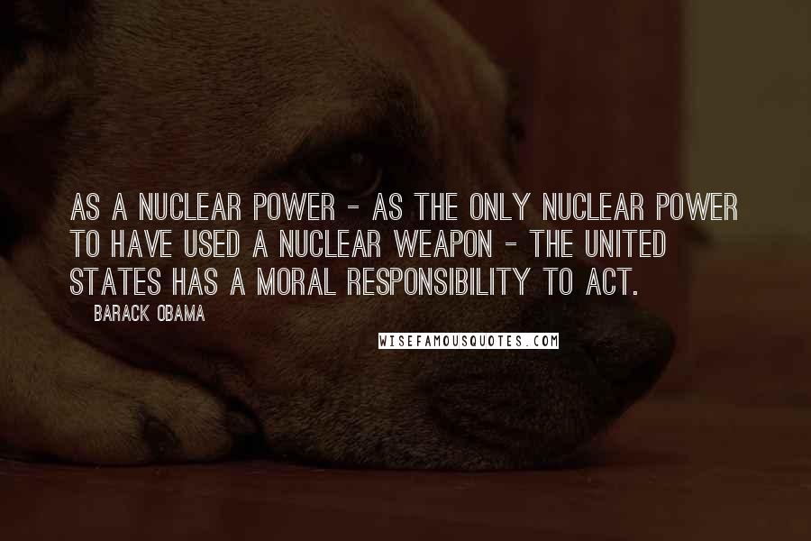 Barack Obama Quotes: As a nuclear power - as the only nuclear power to have used a nuclear weapon - the United States has a moral responsibility to act.