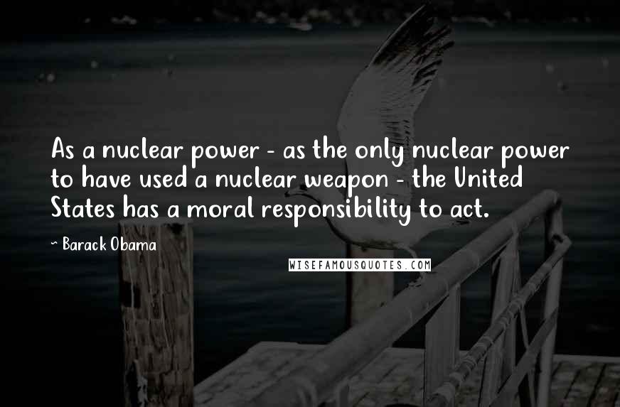 Barack Obama Quotes: As a nuclear power - as the only nuclear power to have used a nuclear weapon - the United States has a moral responsibility to act.