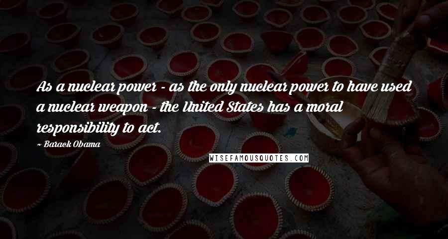 Barack Obama Quotes: As a nuclear power - as the only nuclear power to have used a nuclear weapon - the United States has a moral responsibility to act.