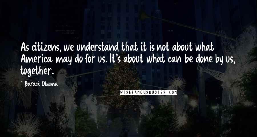 Barack Obama Quotes: As citizens, we understand that it is not about what America may do for us. It's about what can be done by us, together.