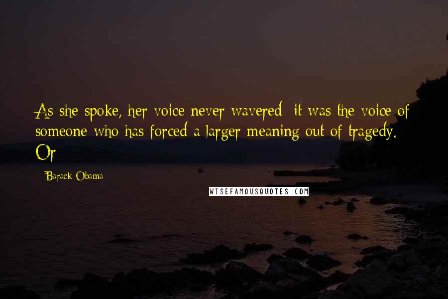 Barack Obama Quotes: As she spoke, her voice never wavered; it was the voice of someone who has forced a larger meaning out of tragedy. Or
