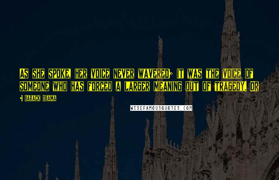 Barack Obama Quotes: As she spoke, her voice never wavered; it was the voice of someone who has forced a larger meaning out of tragedy. Or