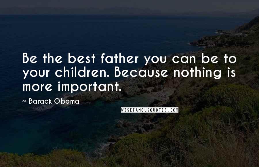 Barack Obama Quotes: Be the best father you can be to your children. Because nothing is more important.