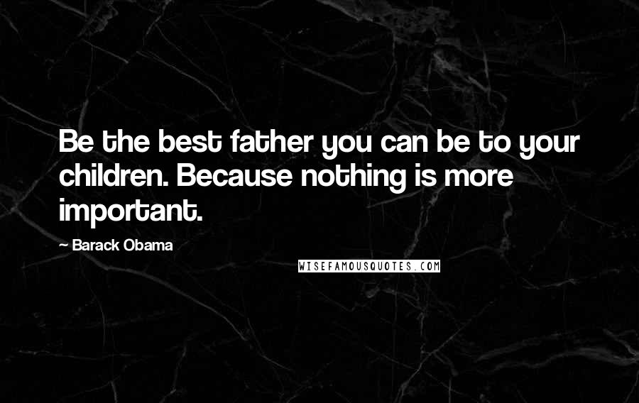 Barack Obama Quotes: Be the best father you can be to your children. Because nothing is more important.