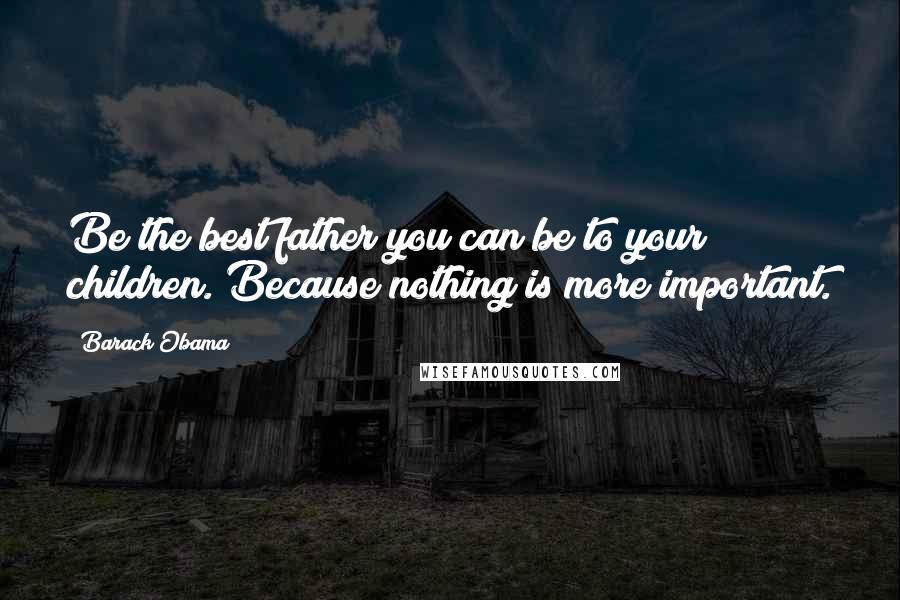 Barack Obama Quotes: Be the best father you can be to your children. Because nothing is more important.