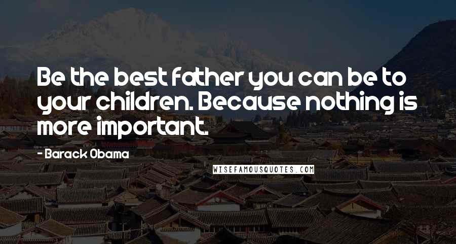 Barack Obama Quotes: Be the best father you can be to your children. Because nothing is more important.