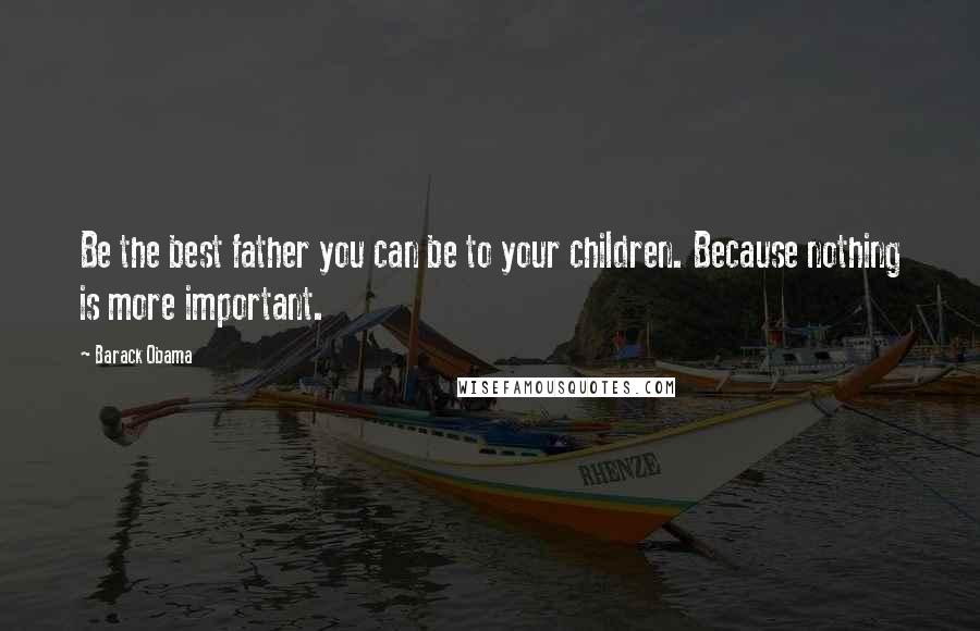 Barack Obama Quotes: Be the best father you can be to your children. Because nothing is more important.