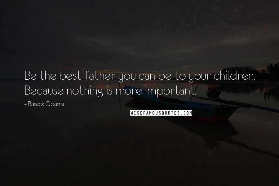 Barack Obama Quotes: Be the best father you can be to your children. Because nothing is more important.