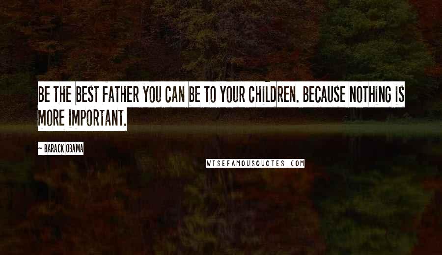 Barack Obama Quotes: Be the best father you can be to your children. Because nothing is more important.