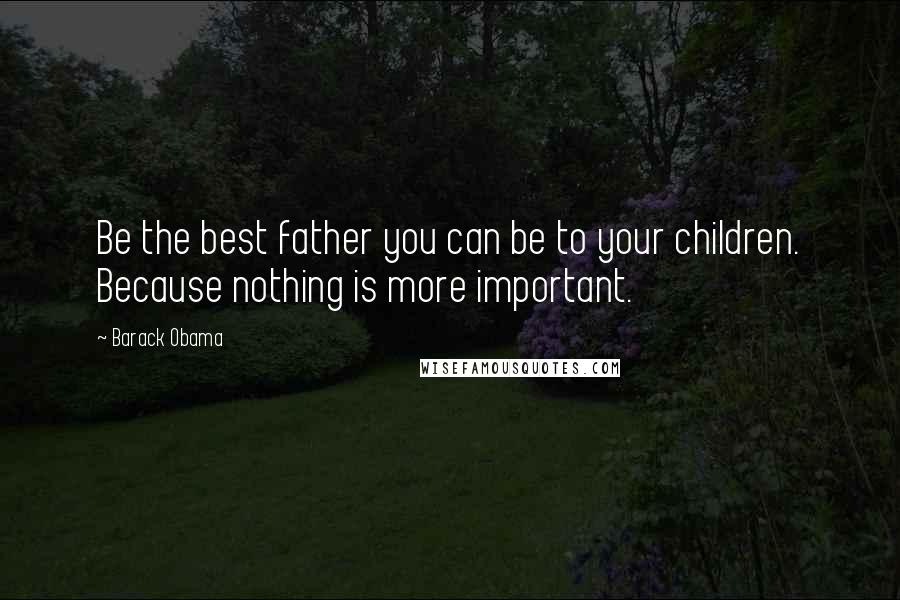 Barack Obama Quotes: Be the best father you can be to your children. Because nothing is more important.