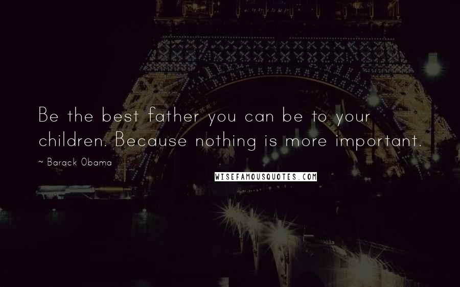 Barack Obama Quotes: Be the best father you can be to your children. Because nothing is more important.