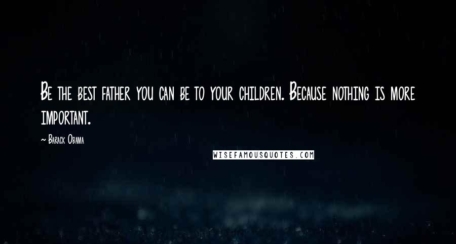 Barack Obama Quotes: Be the best father you can be to your children. Because nothing is more important.