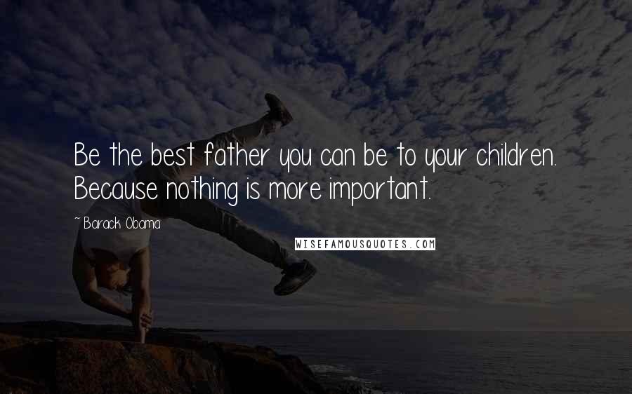 Barack Obama Quotes: Be the best father you can be to your children. Because nothing is more important.