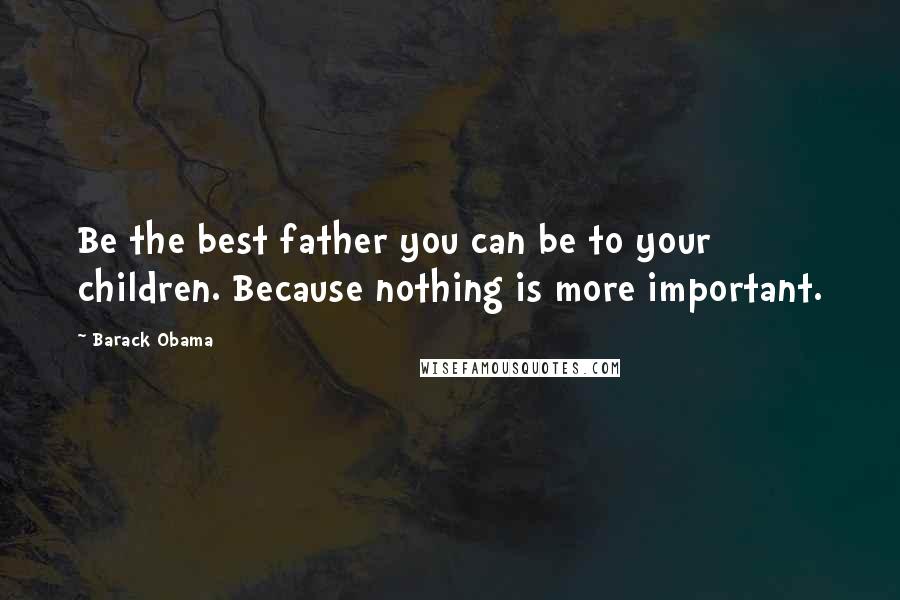 Barack Obama Quotes: Be the best father you can be to your children. Because nothing is more important.