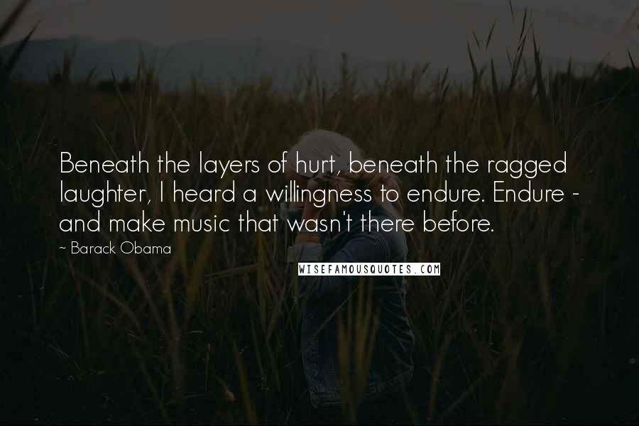 Barack Obama Quotes: Beneath the layers of hurt, beneath the ragged laughter, I heard a willingness to endure. Endure - and make music that wasn't there before.