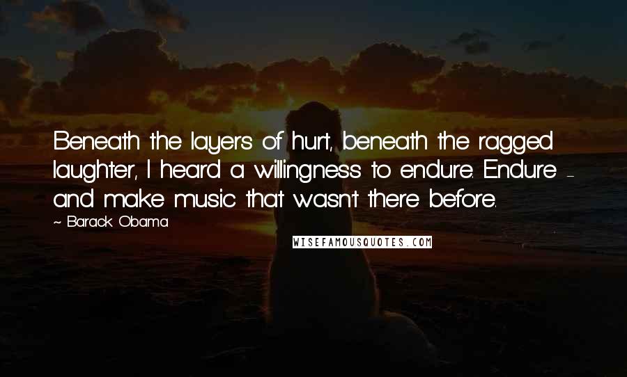 Barack Obama Quotes: Beneath the layers of hurt, beneath the ragged laughter, I heard a willingness to endure. Endure - and make music that wasn't there before.