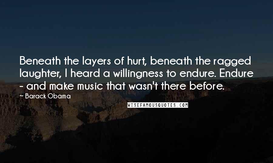 Barack Obama Quotes: Beneath the layers of hurt, beneath the ragged laughter, I heard a willingness to endure. Endure - and make music that wasn't there before.