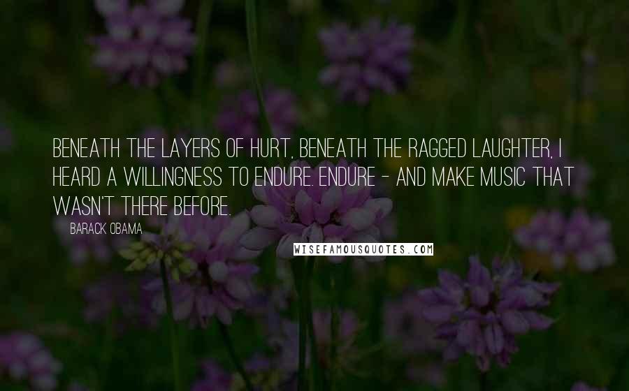 Barack Obama Quotes: Beneath the layers of hurt, beneath the ragged laughter, I heard a willingness to endure. Endure - and make music that wasn't there before.